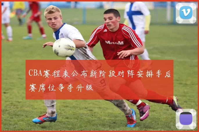 CBA赛程表公布新阶段对阵安排季后赛席位争夺升级