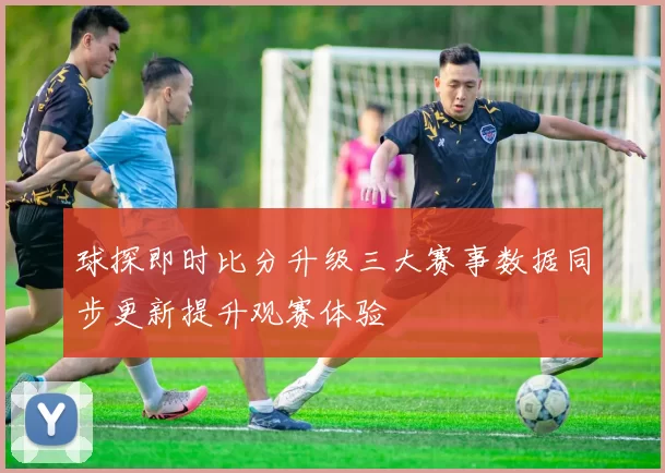球探即时比分升级三大赛事数据同步更新提升观赛体验