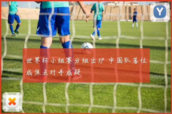 世界杯小组赛分组出炉 中国队落位成焦点对手成疑