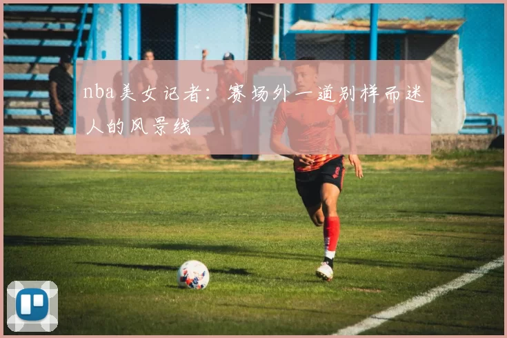 nba美女记者：赛场外一道别样而迷人的风景线