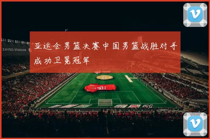亚运会男篮决赛中国男篮战胜对手成功卫冕冠军