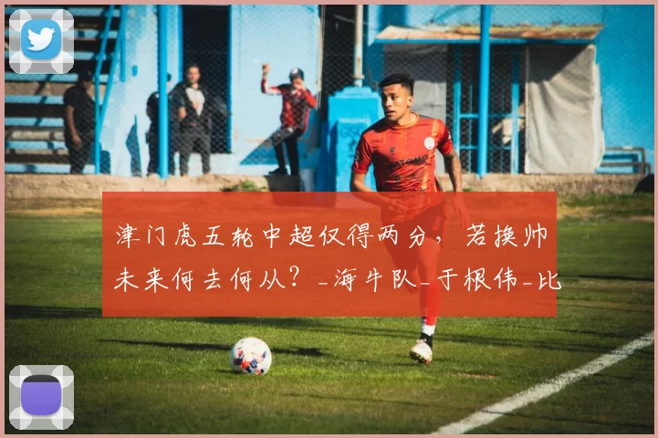 津门虎五轮中超仅得两分，若换帅未来何去何从？_海牛队_于根伟_比赛