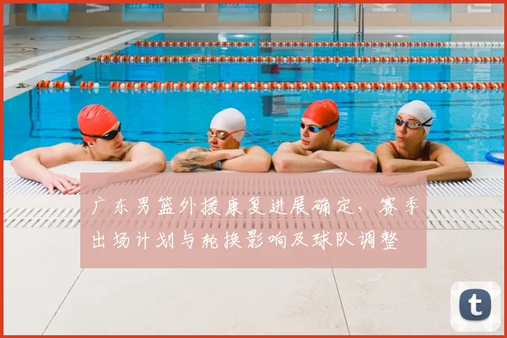 广东男篮外援康复进展确定，赛季出场计划与轮换影响及球队调整