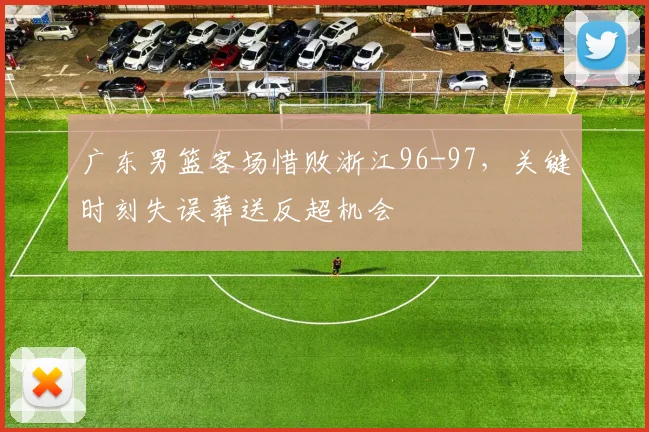 广东男篮客场惜败浙江96-97，关键时刻失误葬送反超机会