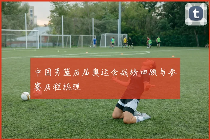中国男篮历届奥运会战绩回顾与参赛历程梳理