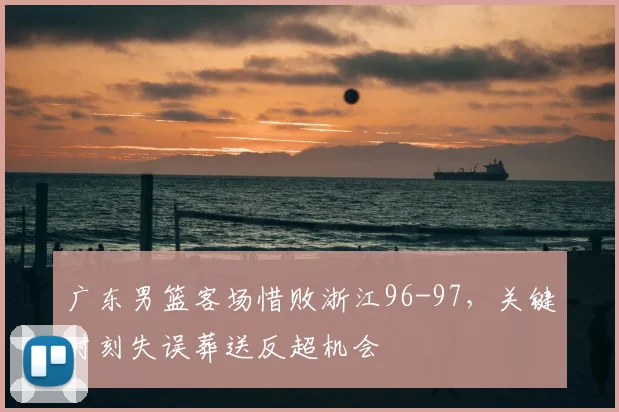 广东男篮客场惜败浙江96-97，关键时刻失误葬送反超机会